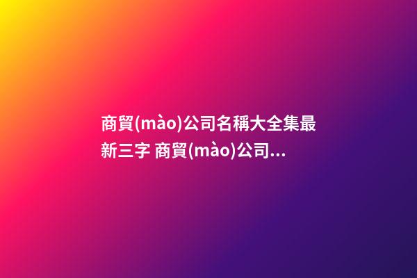 商貿(mào)公司名稱大全集最新三字 商貿(mào)公司名字三個字-第1張-公司起名-玄機(jī)派